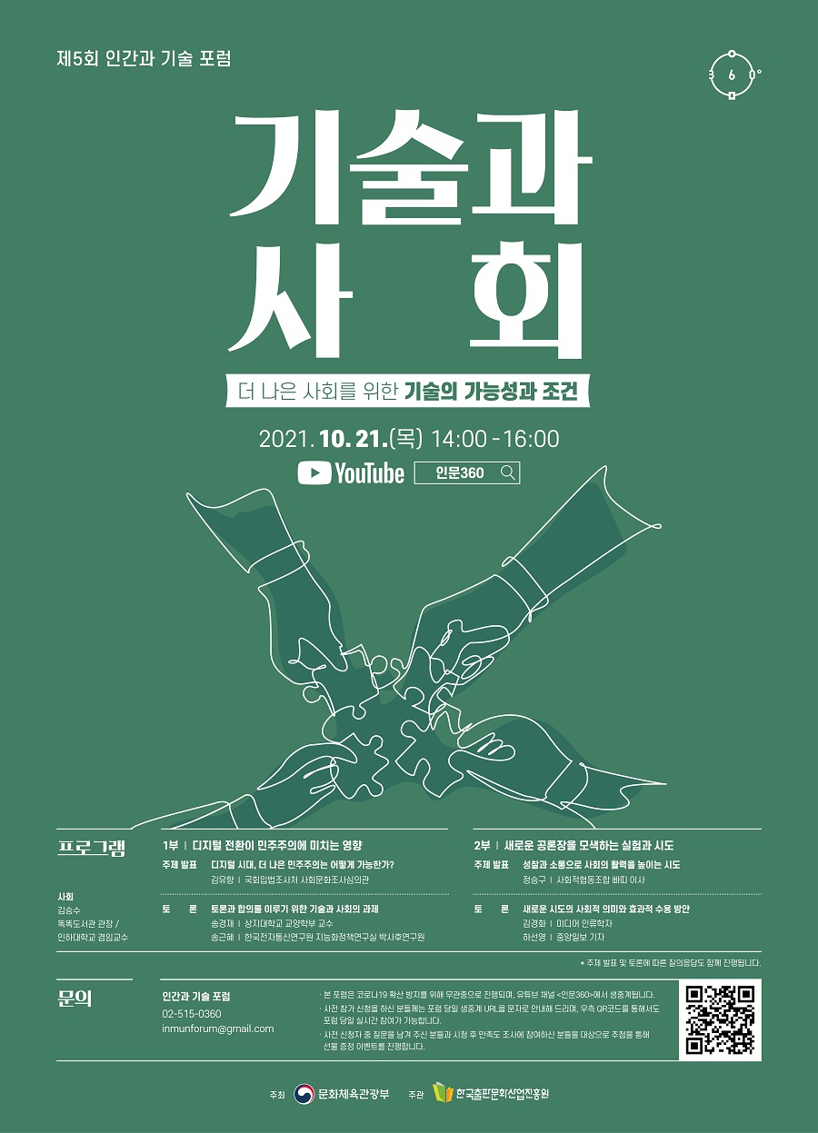 제5회 인간과 기술 포럼 기술과 사회 더 나은 사회를 위한 기술의 가능성과 조건 2021.10.21.(목) 14:00-16:00 YouTube  인문360 프로그램 사회 김승수 똑똑도서관 관장/인하대학교 겸임교수 1부 ｜ 디지털 전환이 민주주의에 미치는 영향 주제 발표  디지털 시대, 더 나은 민주주의는 어떻게 가능한가? 김유향 ｜ 국회입법조사처 사회문화조사심의관 토론  토론과 합의를 이루기 위한 기술과 사회의 과제 송경재 ｜ 상지대학교 교양학부 교수 송근혜 ｜ 한국전자통신연구원 경제사회연구실 박사후연구원 2부 ｜ 새로운 공론장을 모색하는 실험과 시도 주제 발표  성찰과 소통으로 사회의 활력을 높이는 시도 정승구 ｜ 사회적협동조합 빠띠 이사 토론  새로운 시도의 사회적 의미와 효과적 수용 방안 김경화 ｜ 미디어 인류학자 하선영 ｜ 중앙일보 기자 * 주제 발표 및 토론에 따른 질의응답도 함께 진행됩니다. 문의 인간과 기술 포럼 02-515-0360 inmunforum@gmail.com · 본 포럼은 코로나19 확산 방지를 위해 무관중으로 진행되며, 유튜브 채널 <인문360>에서 생중계됩니다. · 사전 참가 신청을 하신 분들께는 포럼 당일 생중계 URL을 문자로 안내해 드리며, 우측 QR코드를 통해서도 포럼 당일 실시간 참여가 가능합니다. · 사전 신청자 중 질문을 남겨 주신 분들과 포럼 시청 후 만족도 조사에 참여하신 분들을 대상으로 추첨을 통해 선물 증정 이벤트를 진행합니다.