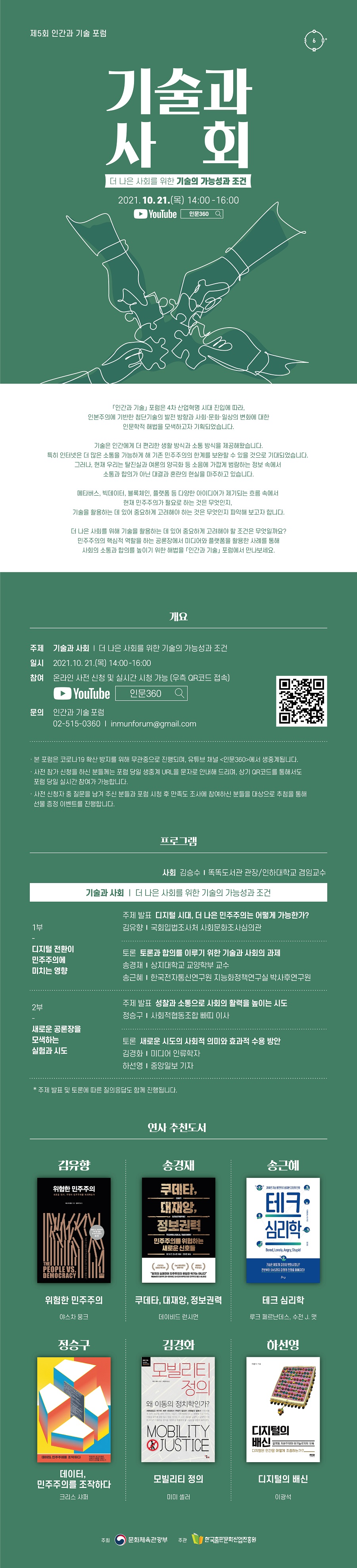 제5회 인간과 기술 포럼 기술과 사회 더 나은 사회를 위한 기술의 가능성과 조건 2021.10.21.(목) 14:00-16:00 YouTube  인문360 「인간과 기술」 포럼은 4차 산업혁명 시대 진입에 따라, 인본주의에 기반한 첨단기술의 발전 방향과 사회·문화·일상의 변화에 대한 인문학적 해법을 모색하고자 기획되었습니다. 기술은 인간에게 더 편리한 생활 방식과 소통 방식을 제공해왔습니다. 특히 인터넷은 더 많은 소통을 가능하게 해 기존 민주주의의 한계를 보완할 수 있을 것으로 기대되었습니다. 그러나, 현재 우리는 탈진실과 여론의 양극화 등 소음에 가깝게 범람하는 정보 속에서 소통과 합의가 아닌 대결과 혼란의 현실을 마주하고 있습니다. 메타버스, 빅데이터, 블록체인, 플랫폼 등 다양한 아이디어가 제기되는 흐름 속에서 현재 민주주의가 필요로 하는 것은 무엇인지, 기술을 활용하는 데 있어 중요하게 고려해야 하는 것은 무엇인지 파악해 보고자 합니다. 더 나은 사회를 위해 기술을 활용하는 데 있어 중요하게 고려해야 할 조건은 무엇일까요? 민주주의의 핵심적 역할을 하는 공론장에서 미디어와 플랫폼을 활용한 사례를 통해 사회의 소통과 합의를 높이기 위한 해법을 「인간과 기술」 포럼에서 만나보세요. 개요 주제  기술과 사회 ｜ 더 나은 사회를 위한 기술의 가능성과 조건 일시  2021.10.21.(목) 14:00-16:00 참여  온라인 사전 신청 및 실시간 시청 가능 (우측 QR코드 접속) youTube  인문360 문의  인간과 기술 포럼 02-515-0360 / inmunforum@gmail.com  본 포럼은 코로나19 확산 방지를 위해 무관중으로 진행되며, 유튜브 채널 <인문360>에서 생중계됩니다.  사전 참가 신청을 하신 분들께는 포럼 당일 생중계 URL을 문자로 안내해 드리며, 상기 QR코드를 통해서도 포럼 당일 실시간 참여가 가능합니다. · 사전 신청자 중 질문을 남겨 주신 분들과 포럼 시청 후 만족도 조사에 참여하신 분들을 대상으로 추첨을 통해 선물 증정 이벤트를 진행합니다. 프로그램 사회 김승수 대학교 겸임교수 기술과 사회｜더 나은 사회를 위한 기술의 가능성과 조건 1부 - 디지털 전환이 민주주의에 미치는 영향 주제 발표  디지털 시대, 더 나은 민주주의는 어떻게 가능한가? 김유향 ｜ 국회입법조사처 사회문화조사심의관 토론  토론과 합의를 이루기 위한 기술과 사회의 과제 송경재 ｜ 상지대학교 교양학부 교수 송근혜 ｜ 한국전자통신연구원 경제사회연구실 박사후연구원 2부 - 새로운 공론장을 모색하는 실험과 시도 주제 발표  성찰과 소통으로 사회의 활력을 높이는 시도 정승구 ｜ 사회적협동조합 빠띠 이사 토론  새로운 시도의 사회적 의미와 효과적 수용 방안 김경화 ｜ 미디어 인류학자 하선영 ｜ 중앙일보 기자 * 주제 발표 및 토론에 따른 질의응답도 함께 진행됩니다. 연사 추천도서 김유향 - 위험한 민주주의 ｜ 야스차 뭉크 송경재 - 쿠데타, 대재앙, 정보권력 ｜ 데이비드 런시먼 송근혜 - 테크 심리학 ｜ 루크 페르난데스, 수전 J. 맷 정승구 - 데이터, 민주주의를 조작하다 ｜ 크리스 샤퍼 김경화 - 모빌리티 정의 ｜ 미미 셸러 하선영 - 디지털의 배신 ｜ 이광석 