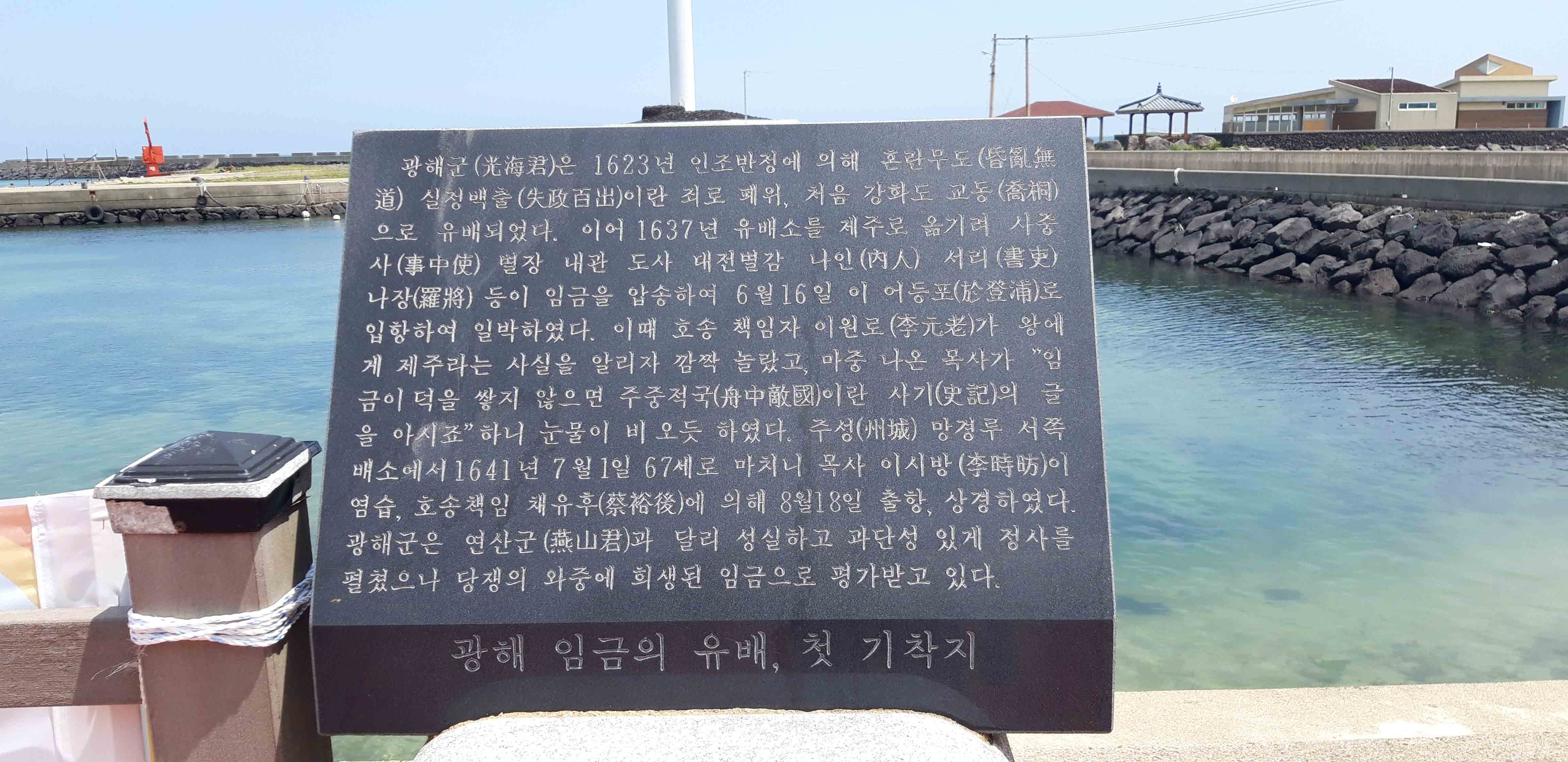 광해군(光海君)은 1623 년 인조반정에 의해 혼란 무도(昏 無 道) 실정백출(失政官出)이란 죄로 폐위, 처음 강화도 교동(喬) 으로 유배되었다. 이어 1637년 유배소를 제주로 옮기려 사중 사(事中使) 별장 내관 도사 대전 별감 나인(內人) 서리(書吏) 나장(羅將) 등이 임금을 압송하여 6월 16일 이 어등포(於登浦)로 입항하여 일박하였다. 이때 호송 책임자 이원로 (李元老)가 왕에 게 제주라는 사실을 알리자 깜짝 놀랐고, 마중 나온 목사가 임 금이 덕을 쌓지 않으면 주중적국(舟中敵國)이란 사기(史記)의 글 을 아시죠” 하니 눈물이 비 오듯 하였다. 추성(城) 망경루 서쪽 배소에서 1641년 7월 1일 67세로 마치니 목사 이시방(李時防)이 염습, 호송 책임 채유후(蔡裕後)에 의해 8월18일 출항, 상경하였다. 광해군은 연산군(山君)과 달리 성실하고 과단성 있게 정사를 펼쳤으나 당쟁의 와중에 희생된 임금으로 평가받고 있다. 광해 임금의 유배, 첫 기착지