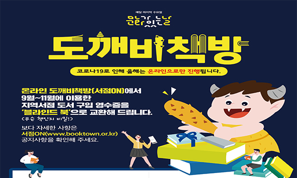 매달 마지막 수요일 문화가 있는 날 도깨비책방 코로나19로 인해 올해는 온라인으로만 진행됩니다. 온라인 도깨비책방(서점ON)에서 9월~11월에 이용한 지역서점 도서 구입 영수증을 '블라인드 북'(무슨 책인지 비밀!)으로 교환해 드립니다. 보다 자세한 사항은 서점ON(www.booktown.or.kr) 공지사항을 확인해 주세요.