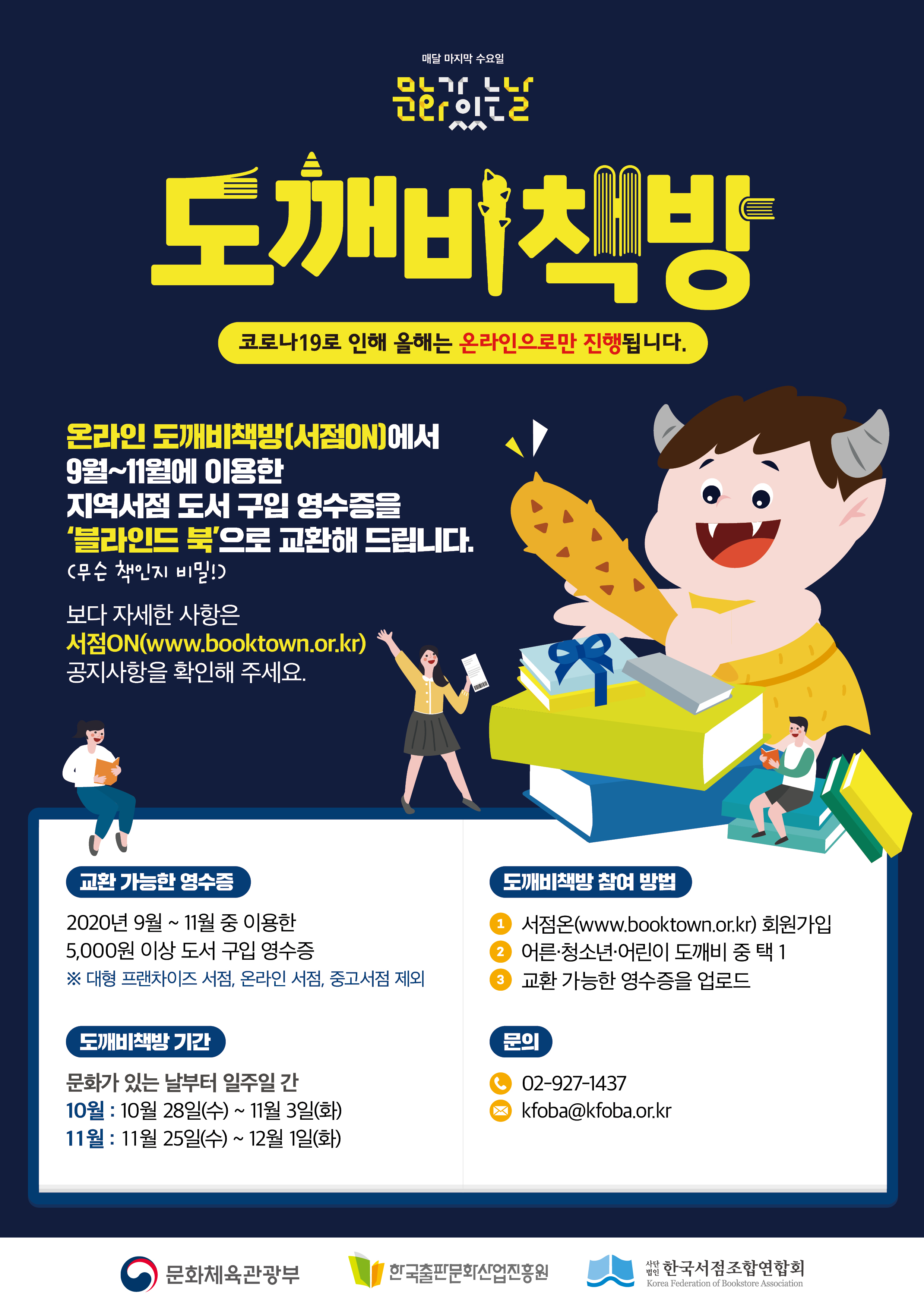 매달 마지막 수요일 문화가 있는 날 도깨비책방 코로나19로 인해 올해는 온라인으로만 진행됩니다. 온라인 도깨비책방(서점ON)에서 9월~11월에 이용한 지역서점 도서 구입 영수증을 '블라인드 북'(무슨 책인지 비밀!)으로 교환해 드립니다. 보다 자세한 사항은 서점ON(www.booktown.or.kr) 공지사항을 확인해 주세요. 교환 가능한 영수증 2020년 9월~11월 중 이용한 5,000원 이상 도서 구입 영수증 ※대형 프랜차이즈 서점, 온라인 서점, 중고서점 제외 도깨비 책방기간 문화가 있는 날부터 일주일 간 10월 : 10월 27일(수) ~ 11월 3일(화) 11월 : 11월 25일(수) ~ 12월 1일(화) 도깨비책방 참여 방법 1. 서점온(www.booktown.or.kr)회원가입 2. 어른·청소년·어린이 도깨비 중 택1 3. 교환 가능한 영수증을 업로드 문의 02-972-1437 kfoba@kfoba.or.kr