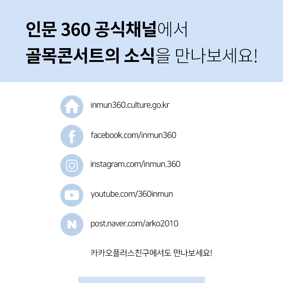 인문 360 공식채널에서 골목콘서트의 소식을 만나보세요! 홈페이지로고 inmun360.culture.go.kr 페이스북로고 facebook.com/inmun360 인스타그램로고 instagram.com/inmun.360 유튜브로고 youtube.com/360inmun 네이버포스트로고 post.naver.com/arko2010 카카오플러스친구에서도 만나보세요!