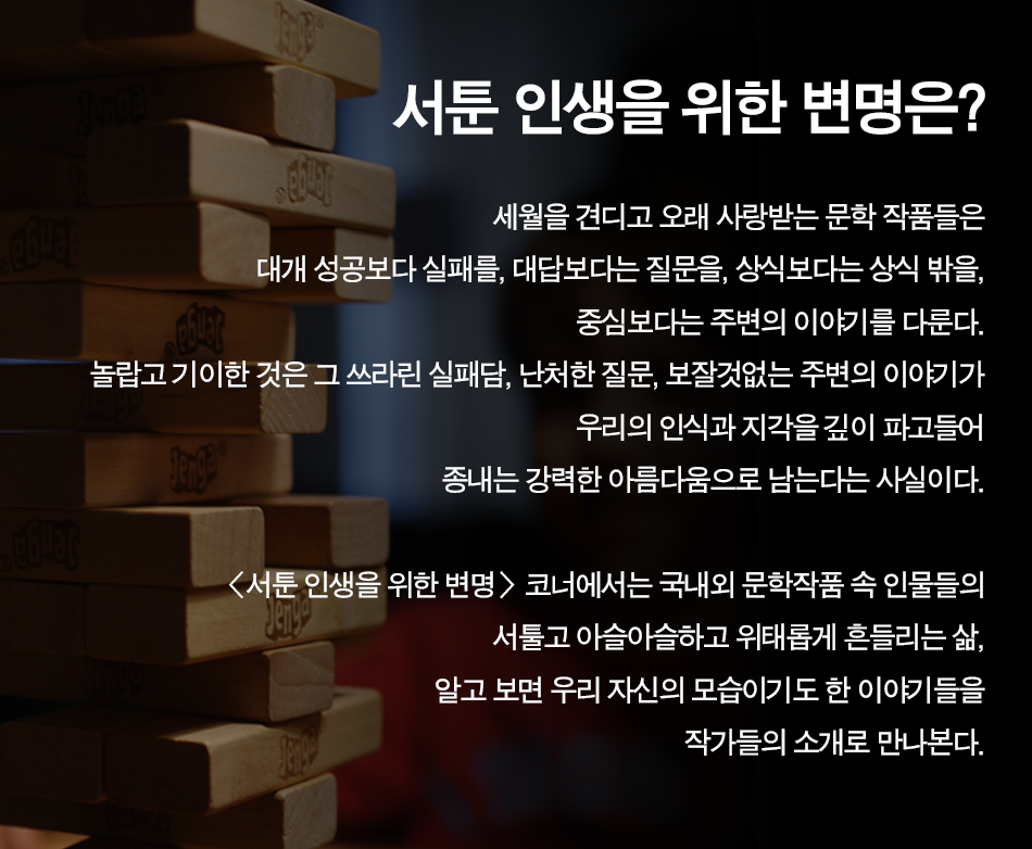 서툰 인생을 위한 변명은? 세월을 견디고 오래 사랑받는 문학 작품들은 대개 성공보다 실패를, 대답보다는 질문을, 상식보다는 상식 밖을, 중심보다는 주변의 이야기를 다룬다. 놀랍고 기이한 것은 그 쓰라린 실패담, 난처한 질문, 보잘것없는 주변의 이야기가 우리의 인식과 지각을 깊이 파고들어 종내는 강력한 아름다움으로 남는다는 사실이다.  서툰 인생을 위한 변명 코너에서는 국내외 문학작품 속 인물들의 서툴고 아슬아슬하고 위태롭게 흔들리는 삶, 알고 보면 우리 자신의 모습이기도 한 이야기들을 작가들의 소개로 만나본다.