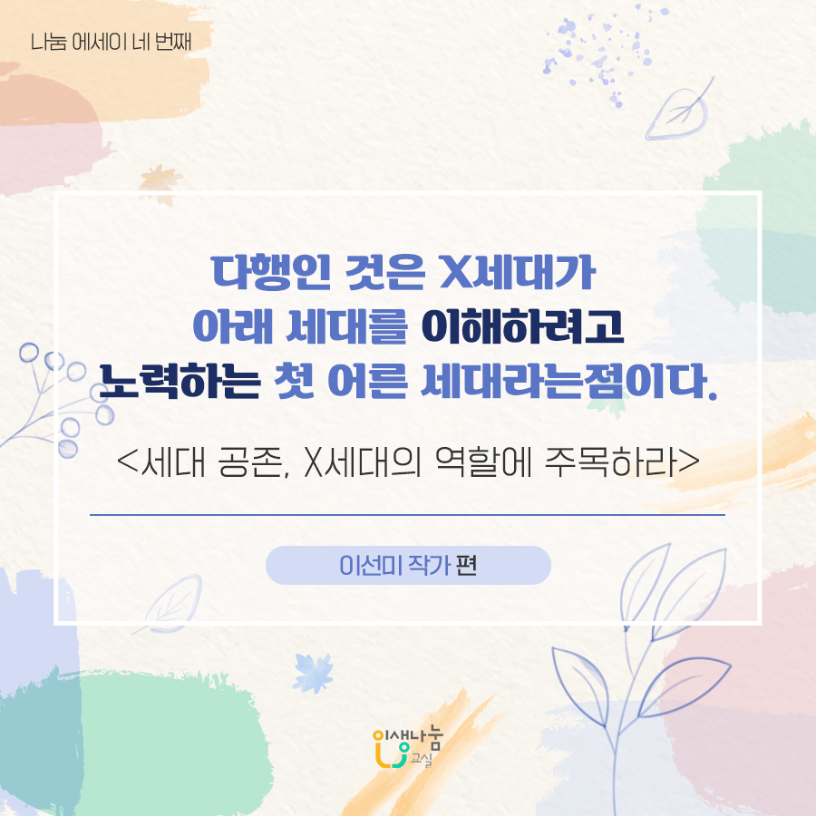 나눔 에세이 네 번째 다행인 것은 X세대가 아래 세대를 이해하려고 노력하는 첫 어른 세대라는 점이다. <세대 공존, X세대의 역할에 주목하라> 이선미 작가 편