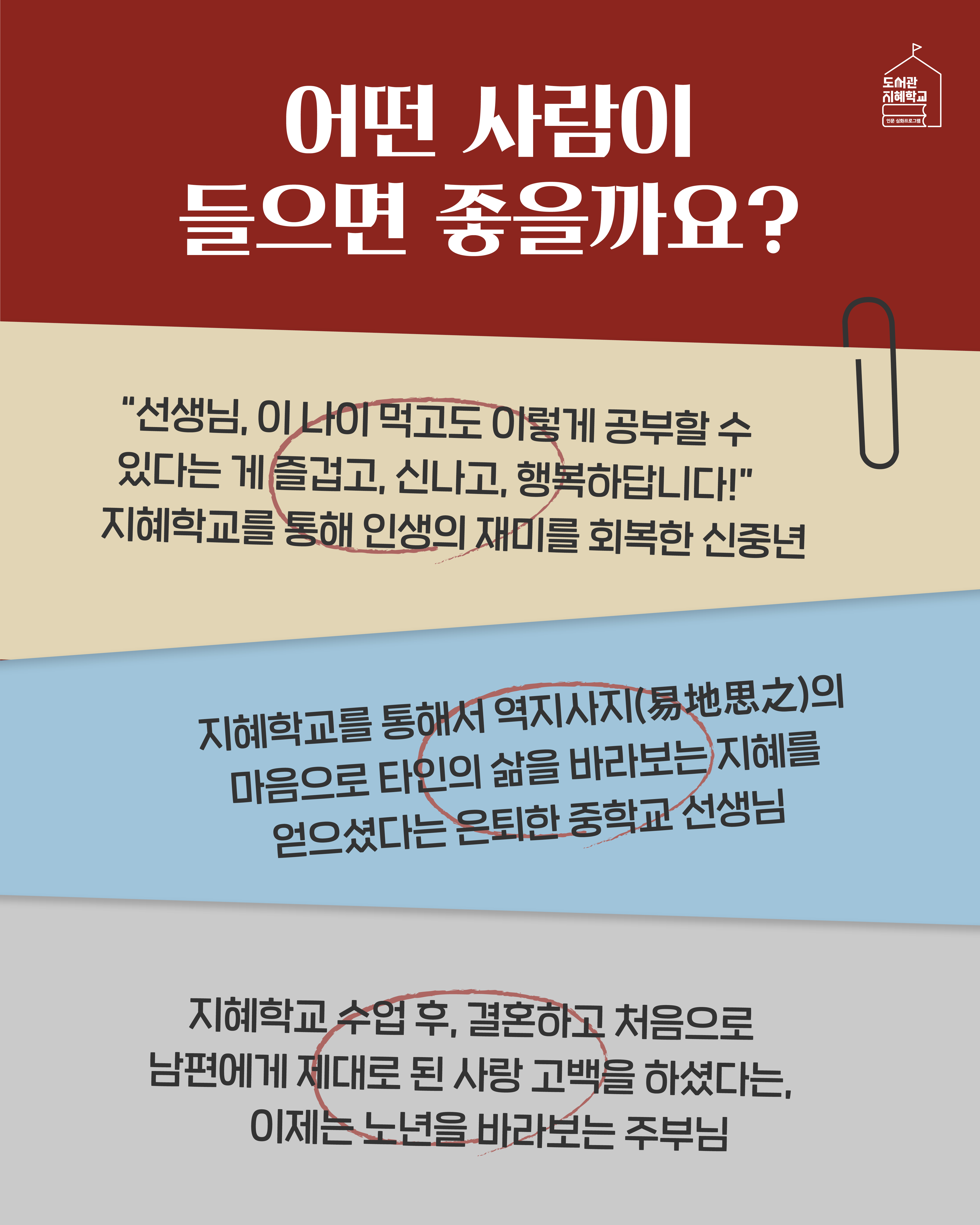 어떤 사람이 들으면 좋을까요? 지혜학교를 통해서 역지사지의 마음으로 타인의 삶을 바라보는 지혜를 얻으셨다는 은퇴한 중학교 선생님. 지혜학교 수업 후, 결혼하고 처음으로 남편에게 제대로 된 사랑 고백을 하셨다는, 이제는 노년을 바라보는 주부님. “선생님, 이 나이 먹고도 이렇게 공부할 수 있다는 게 즐겁고, 신나고, 행복하답니다!” 지혜학교를 통해 인생의 재미를 회복한 신중년.