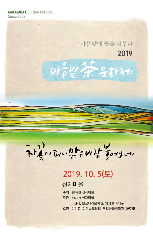 선재 차문화제 포스터 / 문구: 마음밭에 꽃을 피우다. 2019 1 선재 차문화제 SUNJAE Tea Culture Festival 2019_10_5(토) 11:00-17:30 차꽃이 피니 맑은바람 불어오네 캘리그라피로 만나는 茶   음악_춤_예술과 만나는 茶  다기_다식_유물전시로 만나는 茶   30여 茶人들이 펼치는 달천수들차회 찻자리   茶 관련 플리마켓  선재마을 Sunjaemaul 충북 충주시 앙성면 음촌2길 61-30 참가비 5만원(중식제공) 예약문의 043.855,8408 _ 010.2491.3359
