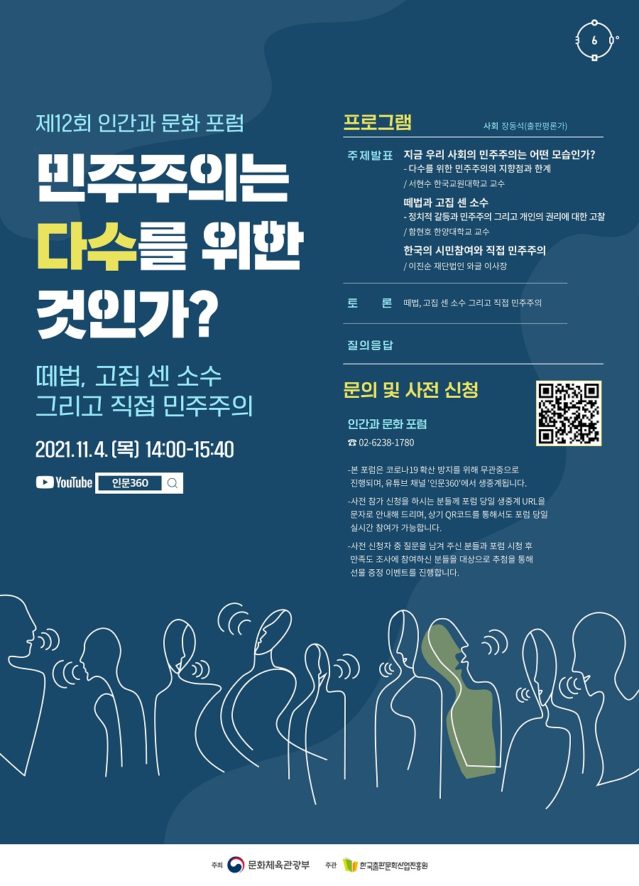 민주주의는 다수를 위한 것인가? - 떼법, 고집 센 소수 그리고 직접 민주주의 2021년 11월 4일(목) 14:00-15:40 프로그램 사회 장동석(출판평론가) 주제 발표 번 서현수 한국교원대 교수 - 지금 우리 사회의 민주주의는 어떤 모습인가? - 다수를 위한 민주주의의 지향점과 한계 2번 함현호 한양대 교수 - 떼법과 고집 센 소수 – 정치적 갈등과 민주주의 그리고 개인의 권리에 대한 고찰 이진순 재단법인 와글 이사장 - 한국의 시민참여와 직접 민주주의 토론 떼법, 고집 센 소수 그리고 직접 민주주의 질의응답 문의 및 사전 신청02-6238-1780 인간과 문화 포럼 - 본 포럼은 코로나19 확산 방지를 위해 무관중으로 진행되며, 유튜브 채널 '인문360'에서 생중계됩니다. - 사전 참가 신청을 하시는 분들께 포럼 당일 생중계 URL을 문자로 안내해 드리며, 상기 QR코드를 통해서도 포럼 당일 실시간 참여가 가능합니다. - 사전 신청자 중 질문을 남겨 주신 분들과 포럼 시청 후 만족도 조사에 참여하신 분들을 대상으로 추첨을 통해 선물 증정 이벤트를 진행합니다.