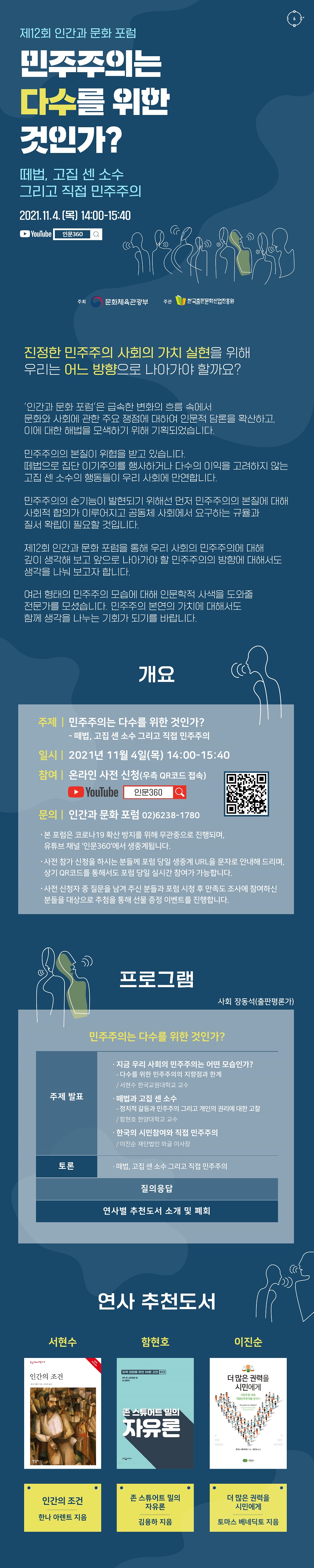 민주주의는 다수를 위한 것인가? - 떼법, 고집 센 소수 그리고 직접 민주주의 2021년 11월 4일(목) 14:00-15:40 '인간과 문화 포럼'은 급속한 변화의 흐름 속에서 문화와 사회에 관한 주요 쟁점에 대하여 인문적 담론을 확산하고 이에 대한 해법을 모색하기 위해 기획되었습니다. ‘민주주의’의 본질이 위협을 받고 있습니다. 떼법으로 집단 이기주의를 행사하거나 다수의 이익을 고려하지 않는 고집 센 소수의 행동 들이 우리 사회에 만연합니다. 민주주의의 순기능이 발현되기 위해선 먼저 민주주의의 본질에 대해 사회적 합의가 이루어지고 공동체 사회에서 요구하는 규율과 질서 확립이 필요할 것입니다. 제12회 인간과 문화 포럼을 통해 우리 사회의 민주주의에 대해 깊이 생각해 보고 앞으로 나아가야 할 민주주의의 방향에 대해서도 생각을 나눠 보고자 합니다. 여러 형태의 민주주의 모습에 대해 인문학적 사색을 도와줄 전문가를 모셨습니다. 민주주의 본연의 가치에 대해서도 함께 생각을 나누는 기회가 되기를 바랍니다. 개요 주제 민주주의는 다수를 위한 것인가? - 떼법, 고집 센 소수 그리고 직접 민주주의 일시 2021년 11월 4일(목) 14:00-15:40 참여 온라인 사전 신청(우측 큐알 코드 접속) 문의 인간과 문화 포럼 02-6238-1780 문의 및 사전 신청02-6238-1780 인간과 문화 포럼 - 본 포럼은 코로나19 확산 방지를 위해 무관중으로 진행되며, 유튜브 채널 '인문360'에서 생중계됩니다. - 사전 참가 신청을 하시는 분들께 포럼 당일 생중계 URL을 문자로 안내해 드리며, 상기 QR코드를 통해서도 포럼 당일 실시간 참여가 가능합니다. - 사전 신청자 중 질문을 남겨 주신 분들과 포럼 시청 후 만족도 조사에 참여하신 분들을 대상으로 추첨을 통해 선물 증정 이벤트를 진행합니다. 프로그램 사회 장동석(출판평론가) 주제 발표 번 서현수 한국교원대 교수 - 지금 우리 사회의 민주주의는 어떤 모습인가? - 다수를 위한 민주주의의 지향점과 한계 2번 함현호 한양대 교수 - 떼법과 고집 센 소수 – 정치적 갈등과 민주주의 그리고 개인의 권리에 대한 고찰 이진순 재단법인 와글 이사장 - 한국의 시민참여와 직접 민주주의 토론 떼법, 고집 센 소수 그리고 직접 민주주의 질의응답 연사별 추천도서 소개 및 폐회 연사 추천도서 서현수 인간의 조건(한나 아렌트 지음) 함현호 존 스튜어트 밀의 자유론(김용하 지음) 이진순 더 많은 권력을 시민에게(토마스 베네딕토 지음)