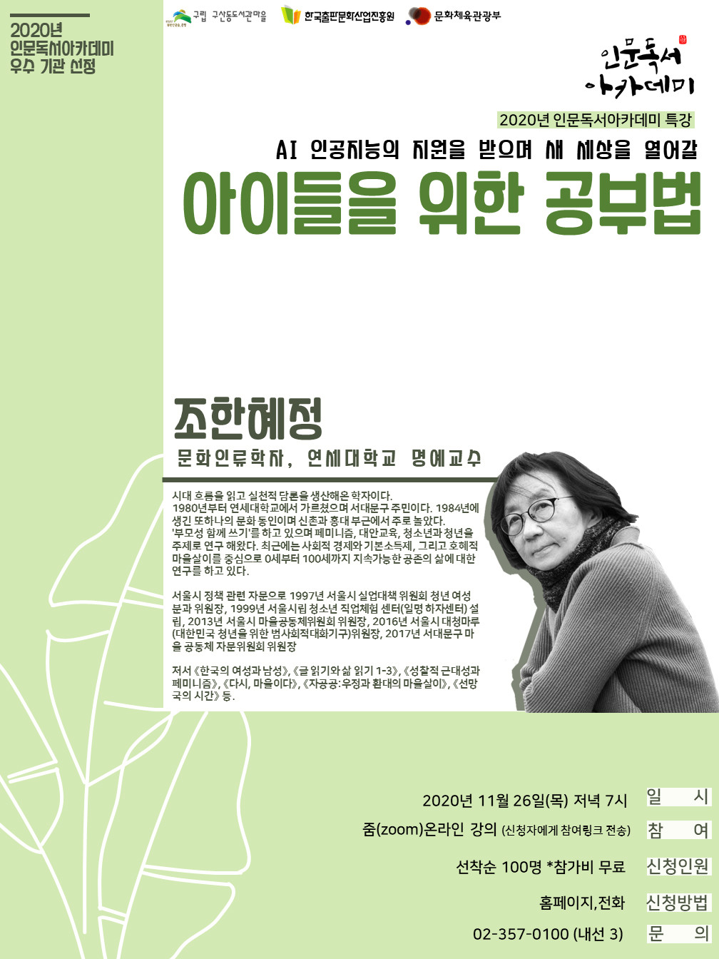 구립 구산동도서관마을 한국출판문화산업진흥원 문화체육관광부 인문독서 아카데미 2020년 인문독서아카데미 특강 AI 인공지능의 지원을 받으며 새 세상을 열어갈 아이들을 위한 공부법 조한혜정 문화인류학자, 연세대학교 명예교수 시대 흐름을 읽고 실천적 담론을 생산해온 학자이다. 1980년부터 연세대학교에서 가르쳤으며 서대문구 주민이다. 1984년에 생긴 또 하나의 문화 동인이며 신촌과 홍대 부근에서 주로 놀았다. '부모성 함께 쓰기'를 하고 있으며 페미니즘, 대안교육, 청소년과 청년을 주제로 연구 해왔다. 최근에는 사회적 경제와 기본 소득세, 그리고 호혜적 마을살이를 중심으로 0세부터 100세까지 지속가능한 공존의 삶에 대한 연구를 하고있다. 서울시 정책 관련 자문으로 1997년 서울시 실업대책 위원회 청년 여성분과 위원장, 1999년 서울시립 청소년 직업체험 센터(일명 하자센터) 설립, 2013년 서울시 마을공동체위원회 위원장, 2016년 서울시 대청마루(대한민국 청년을 위한 범사회적 대화기구)위원장, 2017년 서대문구 마을 공동체 자문위원회 위원장. 저서 <한국의 여성과 남성>, <글 읽기와 삶 읽기1-3>, <성찰적 근대성과 페미니즘>, <다시, 마을이다>, <자공공:우정과 환대의 마을살이>, <선망국의 시간>등. 2020년 11월 26일(목) 저녁7시 일시 줌(ZOOM)온라인 강의(신청자에게 참여링크 전송) 참여 선착순 100명 *참가비 무료 신청인원 홈페이지, 전화 신청방법 02-357-0100(내선3) 문의