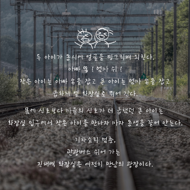 두 아이가 동시에 얼굴을 찡그리며 외친다. 아빠 똥! 엄마 쉬! 작은 아이는 아빠 손을 잡고 큰 아이는 엄마 손을 잡고 급하게 옆 화장실로 뛰어 간다.  몸에 신호보다 마음의 신호가 더 급했던 큰 아이는  화장실 입구에서 작은 아이를 만나자마자 동생을 끌어 안는다.  기차소리 멈춘, 관광버스 쉬어 가는  진해역 화장실은 여전히 만남의 광장이다.