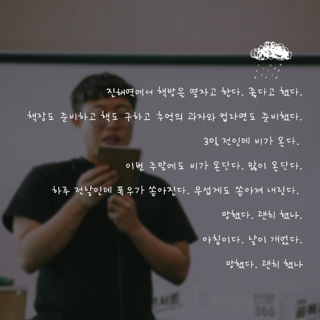 진해역에서 책방을 열자고 한다. 좋다고 했다. 책장도 준비하고 책도 구하고 추억의 과자와 컵라면도 준비했다. 3일 전인데 비가 온다. 이번 주말에도 비가 온단다. 많이 온단다. 하루 전날인데 폭우가 쏟아진다. 무섭게도 쏟아져 내린다. 망했다. 괜히 했나. 아침이다. 날이 개었다. 망했다. 괜히 했나.