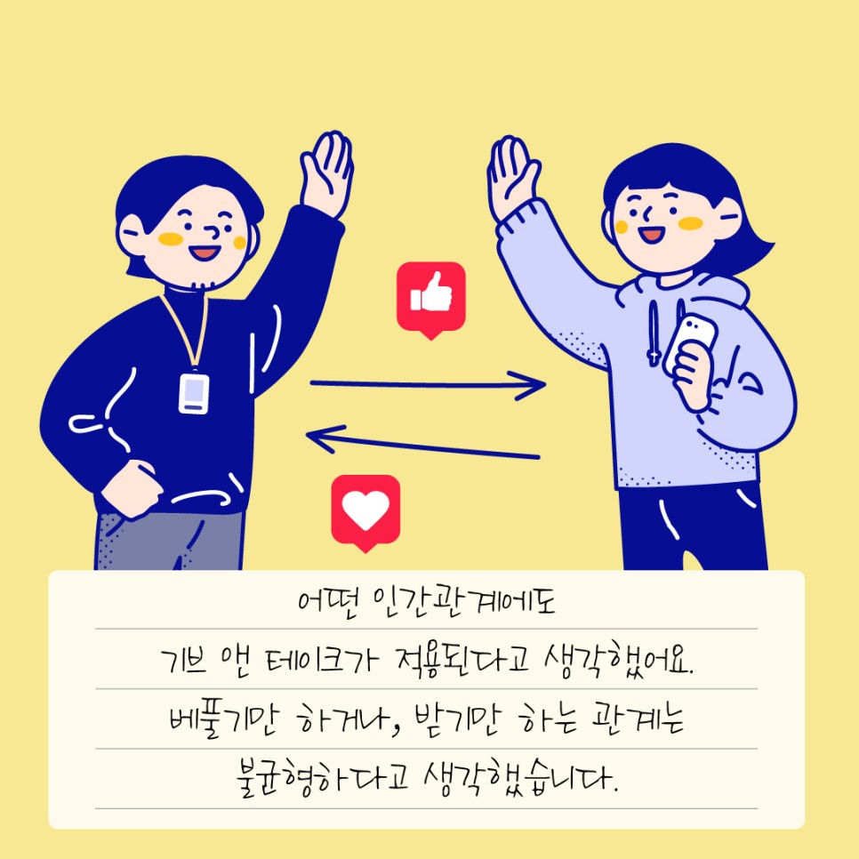 어떤 인간관계에도 기브 앤 테이크가 적용된다고 생각했어요. 베풀기만 하거나, 받기만 하는 관계는 불균형하다고 생각했습니다.